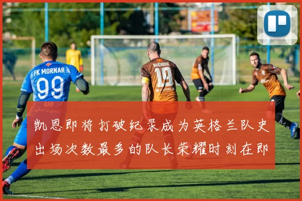 凯恩即将打破纪录成为英格兰队史出场次数最多的队长荣耀时刻在即