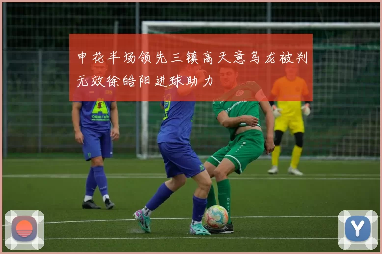 申花半场领先三镇高天意乌龙被判无效徐皓阳进球助力