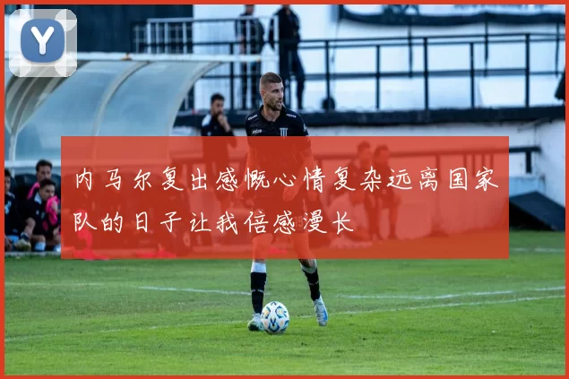 内马尔复出感慨心情复杂远离国家队的日子让我倍感漫长