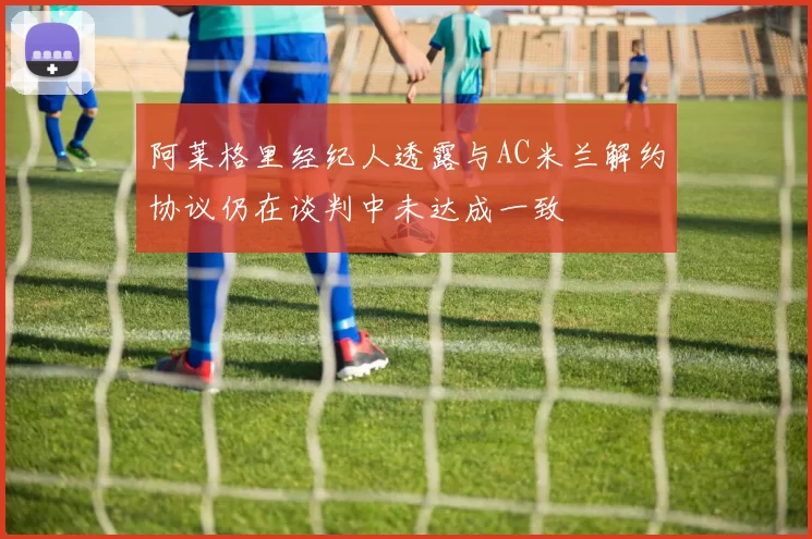 阿莱格里经纪人透露与AC米兰解约协议仍在谈判中未达成一致