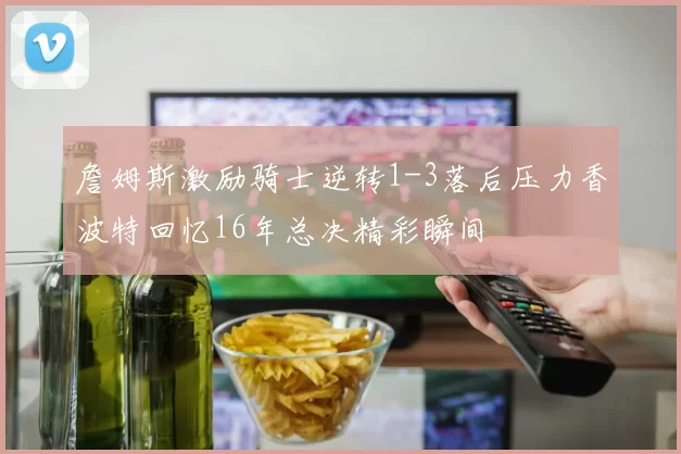詹姆斯激励骑士逆转1-3落后压力香波特回忆16年总决精彩瞬间