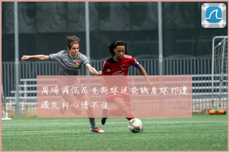 周琦调侃尼克斯球迷花钱看球却遭遇失利心情不佳
