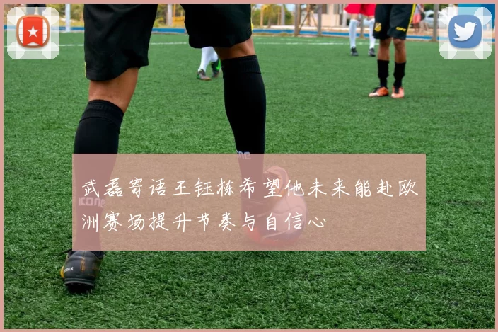 武磊寄语王钰栋希望他未来能赴欧洲赛场提升节奏与自信心