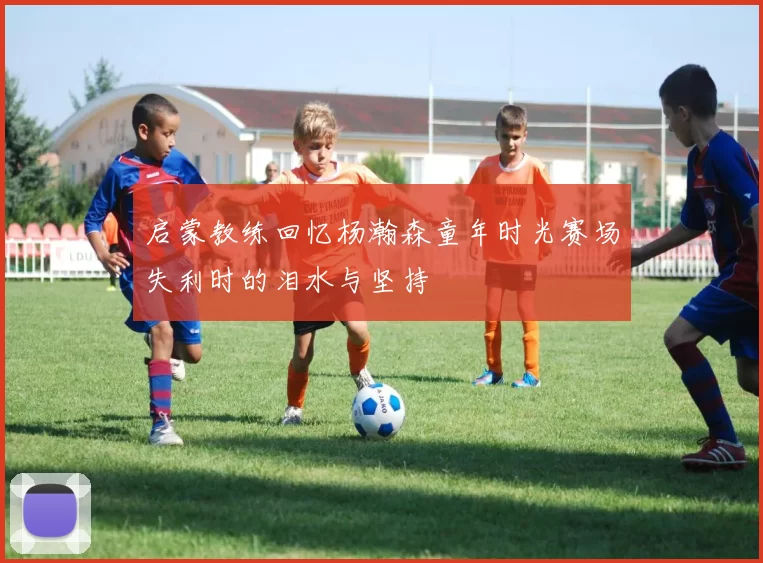 启蒙教练回忆杨瀚森童年时光赛场失利时的泪水与坚持