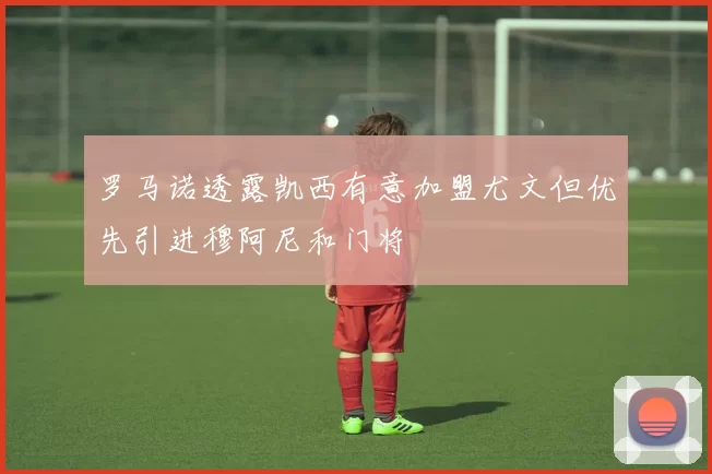 罗马诺透露凯西有意加盟尤文但优先引进穆阿尼和门将
