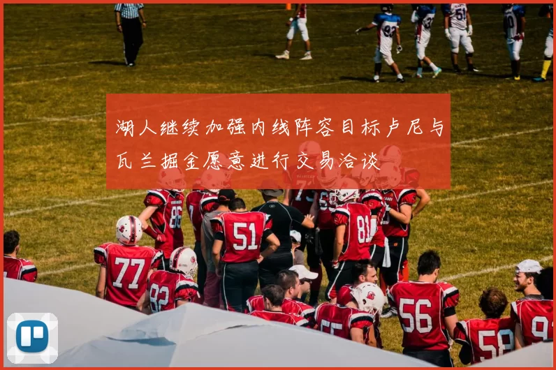 湖人继续加强内线阵容目标卢尼与瓦兰掘金愿意进行交易洽谈