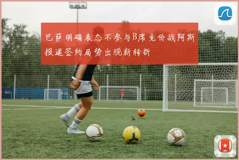 巴萨明确表态不参与B席竞价战阿斯报道签约局势出现新转折