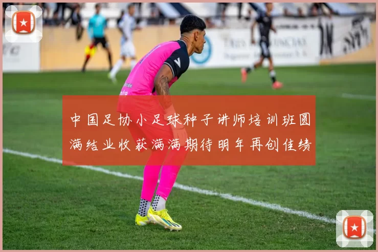 中国足协小足球种子讲师培训班圆满结业收获满满期待明年再创佳绩