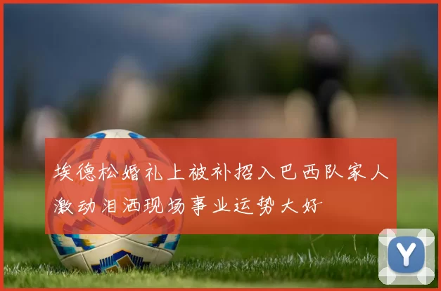 埃德松婚礼上被补招入巴西队家人激动泪洒现场事业运势大好