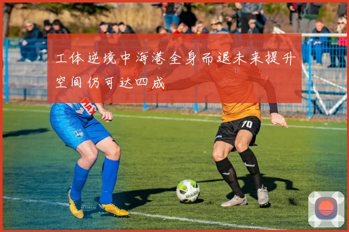 工体逆境中海港全身而退未来提升空间仍可达四成