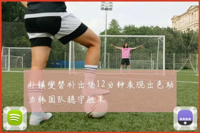 朴镇燮替补出场12分钟表现出色助力韩国队稳守胜果