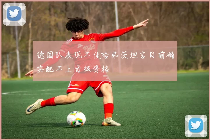 德国队表现不佳哈弗茨坦言目前确实配不上晋级资格