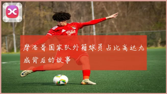 摩洛哥国家队外籍球员占比高达九成背后的故事