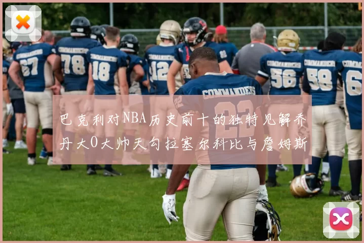 巴克利对NBA历史前十的独特见解乔丹大O大帅天勾拉塞尔科比与詹姆斯排名分析