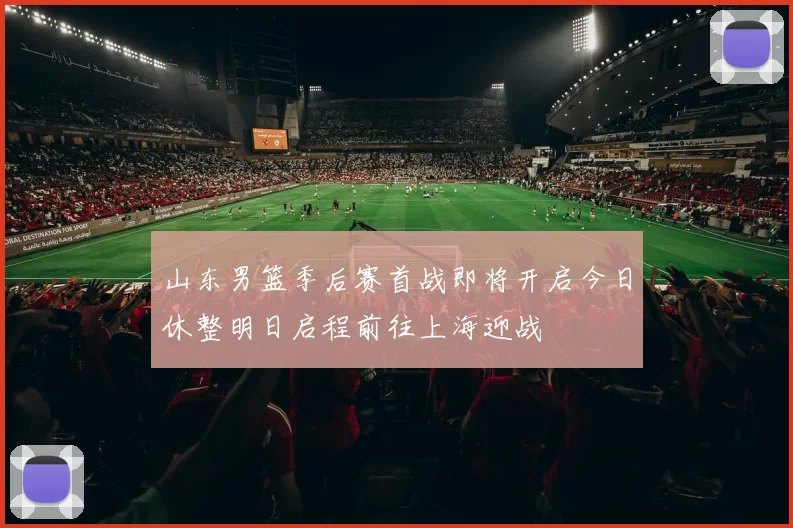 山东男篮季后赛首战即将开启今日休整明日启程前往上海迎战