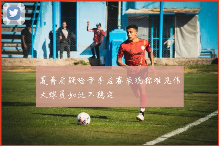 夏普质疑哈登季后赛表现称难见伟大球员如此不稳定