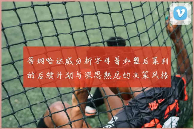 蒂姆哈达威分析字母哥加盟后莱利的后续计划与深思熟虑的决策风格
