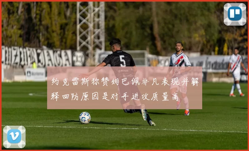 约克雷斯称赞姆巴佩非凡表现并解释回防原因是对手进攻质量高