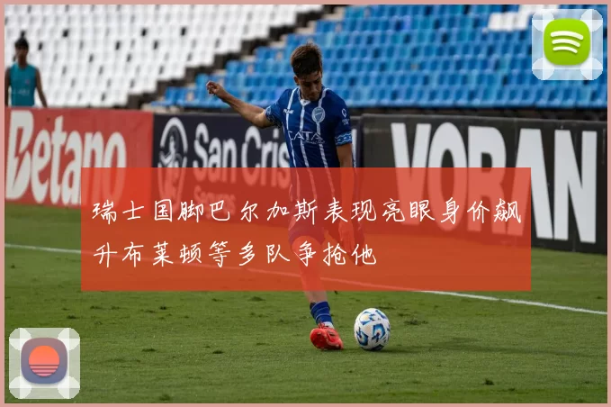 瑞士国脚巴尔加斯表现亮眼身价飙升布莱顿等多队争抢他
