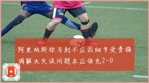 阿里纳斯称马刺不应因细节受责强调解决失误问题本应领先2-0