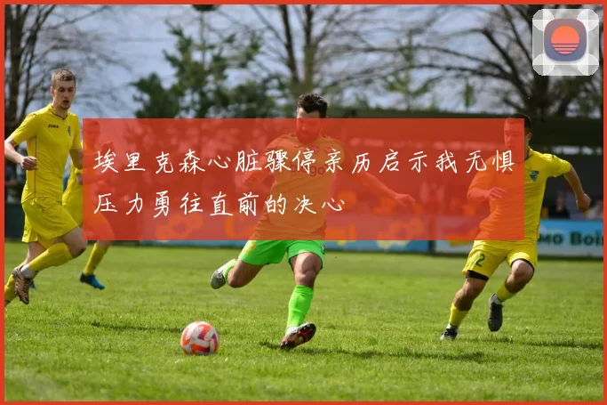 埃里克森心脏骤停亲历启示我无惧压力勇往直前的决心