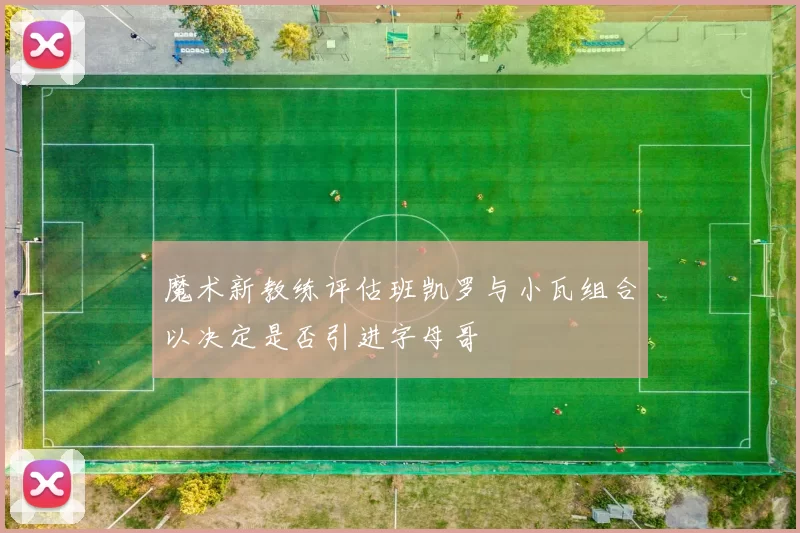 魔术新教练评估班凯罗与小瓦组合以决定是否引进字母哥
