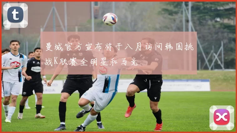 曼城官方宣布将于八月访问韩国挑战K联赛全明星和马竞