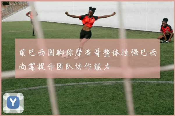 前巴西国脚称摩洛哥整体性强巴西尚需提升团队协作能力